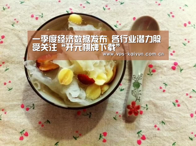 一季度经济数据发布 各行业潜力股受关注“开元棋牌下载”(图4) 开云官网