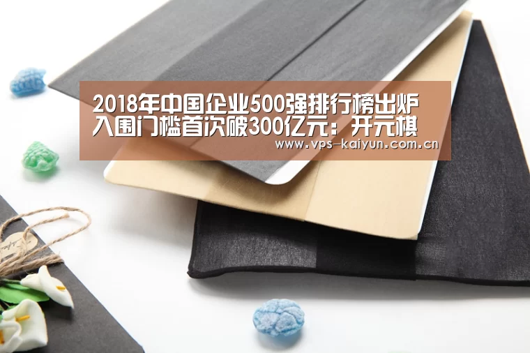 2018年中国企业500强排行榜出炉 入围门槛首次破300亿元:开元棋牌下载(图2) 开元棋牌app